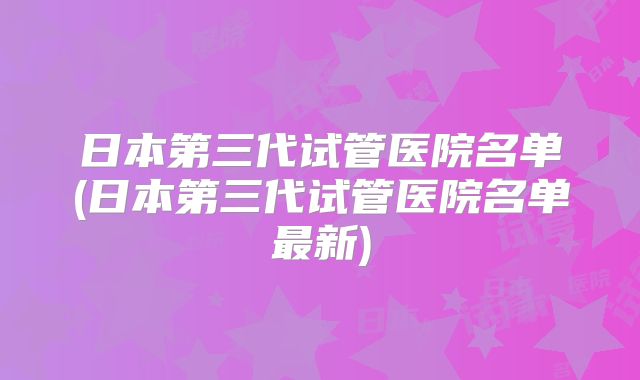 日本第三代试管医院名单(日本第三代试管医院名单最新)