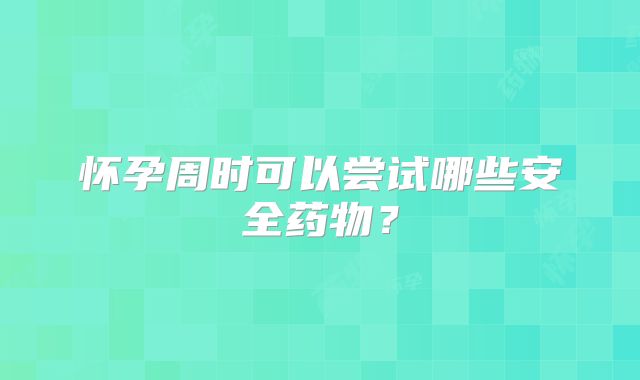 怀孕周时可以尝试哪些安全药物？