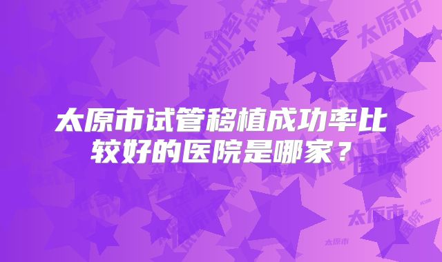 太原市试管移植成功率比较好的医院是哪家？
