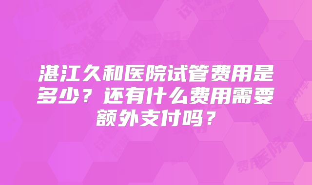 湛江久和医院试管费用是多少？还有什么费用需要额外支付吗？