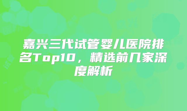 嘉兴三代试管婴儿医院排名Top10,精选前几家深度解析