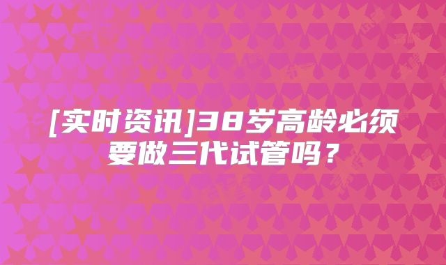 [实时资讯]38岁高龄必须要做三代试管吗？