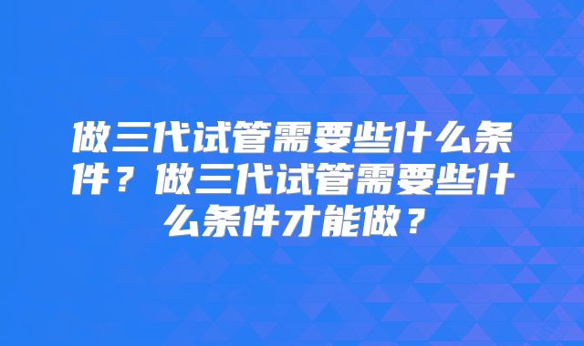 做三代试管需要些什么条件？做三代试管需要些什么条件才能做？
