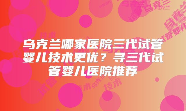 乌克兰哪家医院三代试管婴儿技术更优？寻三代试管婴儿医院推荐