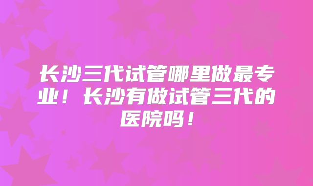 长沙三代试管哪里做最专业!长沙有做试管三代的医院吗!