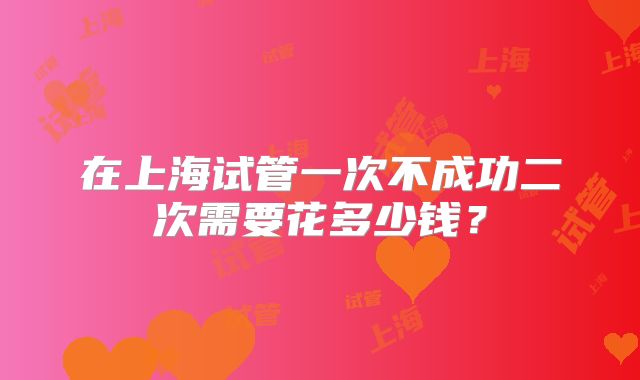 在上海试管一次不成功二次需要花多少钱?