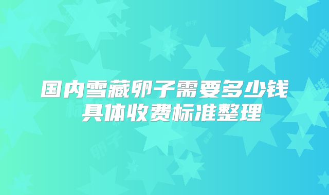 国内雪藏卵子需要多少钱 具体收费标准整理