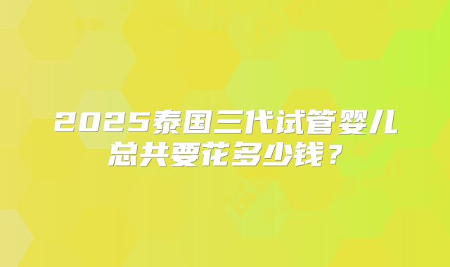 2025泰国三代试管婴儿总共要花多少钱？