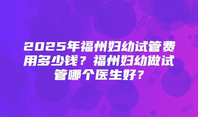2025年福州妇幼试管费用多少钱？福州妇幼做试管哪个医生好？