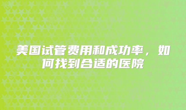 美国试管费用和成功率，如何找到合适的医院