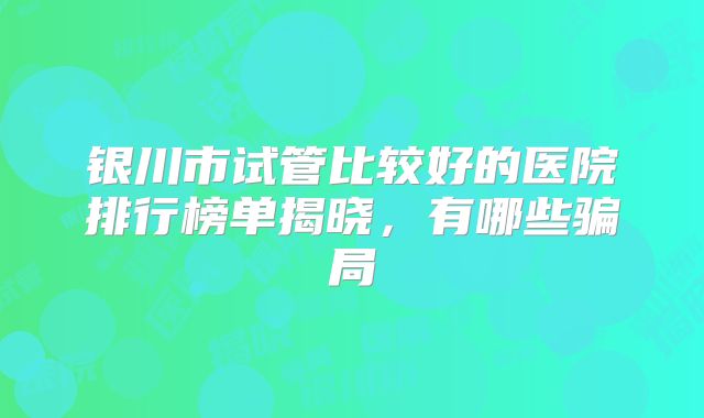 银川市试管比较好的医院排行榜单揭晓,有哪些骗局