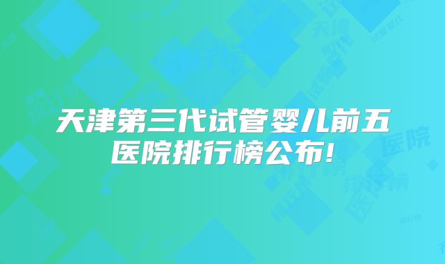 天津第三代试管婴儿前五医院排行榜公布!