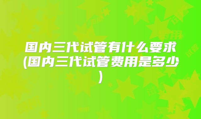 国内三代试管有什么要求(国内三代试管费用是多少)
