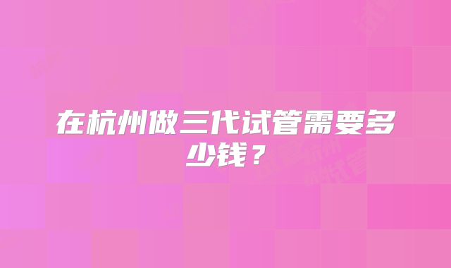 在杭州做三代试管需要多少钱？