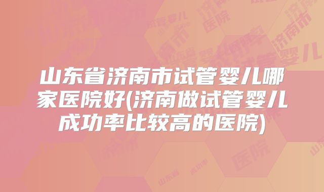 山东省济南市试管婴儿哪家医院好(济南做试管婴儿成功率比较高的医院)