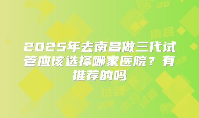 2025年去南昌做三代试管应该选择哪家医院？有推荐的吗