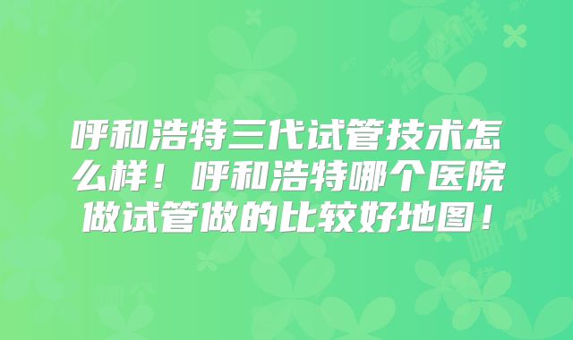 呼和浩特三代试管技术怎么样！呼和浩特哪个医院做试管做的比较好地图！