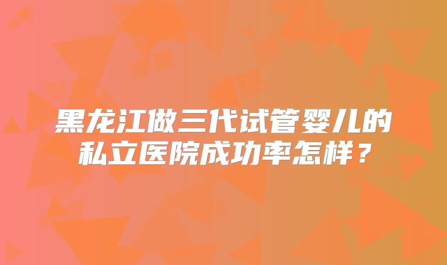 黑龙江做三代试管婴儿的私立医院成功率怎样？