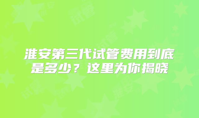 淮安第三代试管费用到底是多少？这里为你揭晓