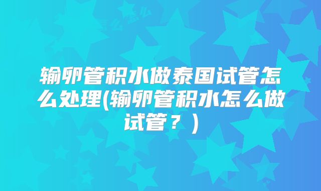 输卵管积水做泰国试管怎么处理(输卵管积水怎么做试管?)
