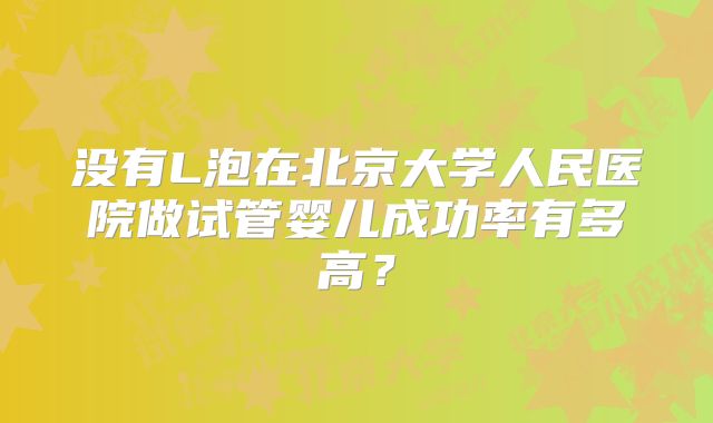 没有L泡在北京大学人民医院做试管婴儿成功率有多高？