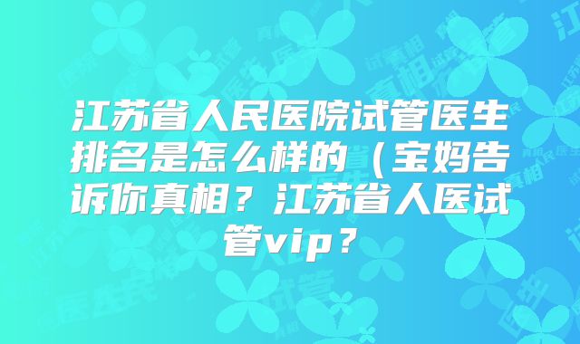 江苏省人民医院试管医生排名是怎么样的（宝妈告诉你真相？江苏省人医试管vip？