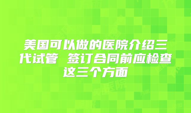 美国可以做的医院介绍三代试管 签订合同前应检查这三个方面