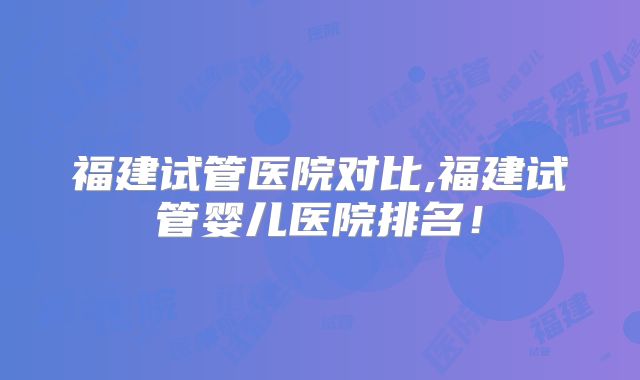 福建试管医院对比,福建试管婴儿医院排名！