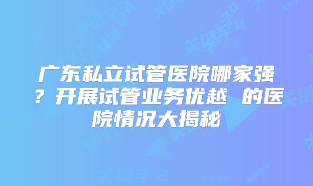 广东私立试管医院哪家强？开展试管业务优越 的医院情况大揭秘