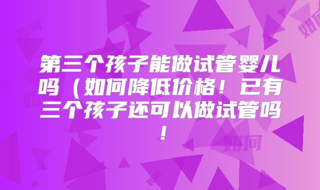 第三个孩子能做试管婴儿吗（如何降低价格！已有三个孩子还可以做试管吗！