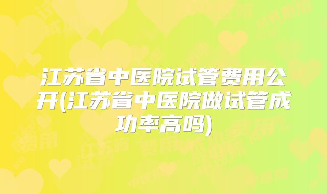 江苏省中医院试管费用公开(江苏省中医院做试管成功率高吗)