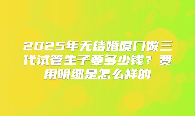 2025年无结婚厦门做三代试管生子要多少钱？费用明细是怎么样的