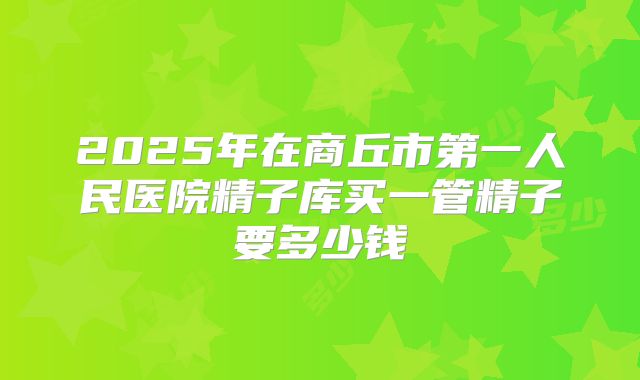 2025年在商丘市第一人民医院精子库买一管精子要多少钱