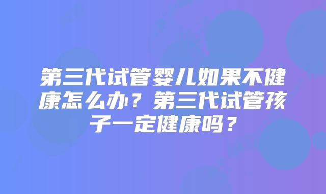 第三代试管婴儿如果不健康怎么办？第三代试管孩子一定健康吗？