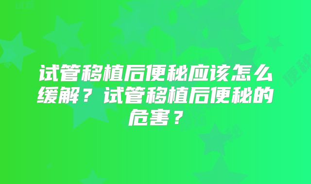 试管移植后便秘应该怎么缓解？试管移植后便秘的危害？