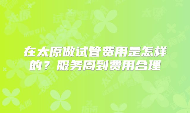 在太原做试管费用是怎样的？服务周到费用合理