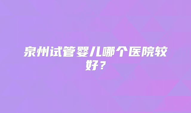 泉州试管婴儿哪个医院较好？