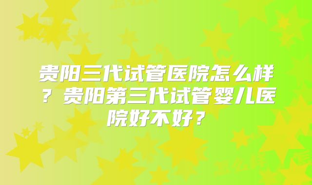 贵阳三代试管医院怎么样？贵阳第三代试管婴儿医院好不好？