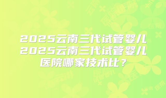 2025云南三代试管婴儿2025云南三代试管婴儿医院哪家技术比？