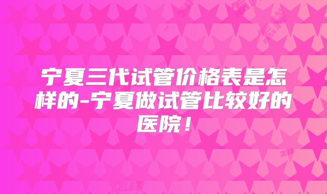 宁夏三代试管价格表是怎样的-宁夏做试管比较好的医院！