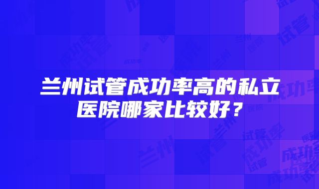 兰州试管成功率高的私立医院哪家比较好?