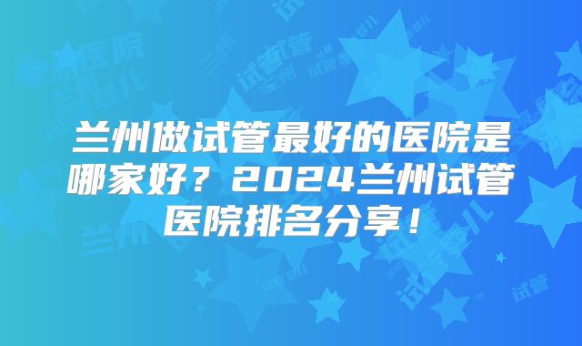 兰州做试管最好的医院是哪家好？2024兰州试管医院排名分享！