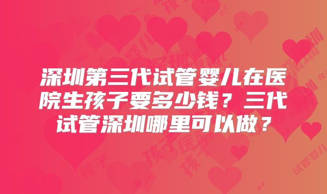 深圳第三代试管婴儿在医院生孩子要多少钱？三代试管深圳哪里可以做？