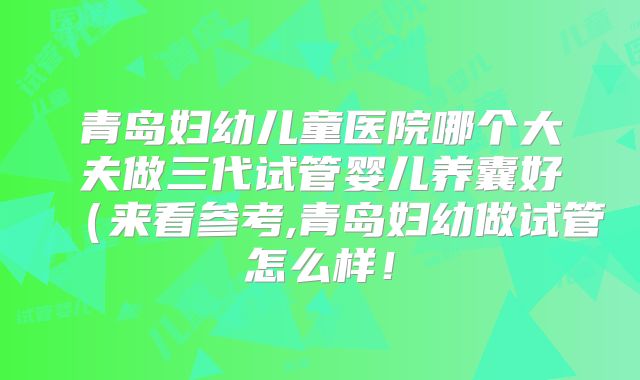 青岛妇幼儿童医院哪个大夫做三代试管婴儿养囊好（来看参考,青岛妇幼做试管怎么样！