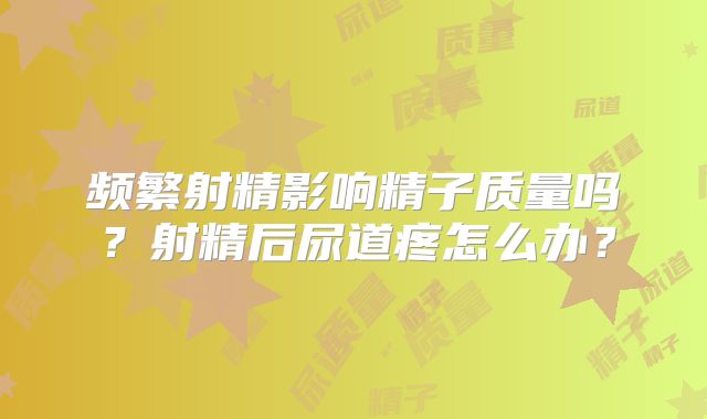 频繁射精影响精子质量吗？射精后尿道疼怎么办？