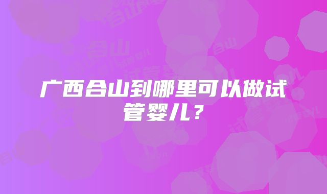 广西合山到哪里可以做试管婴儿？