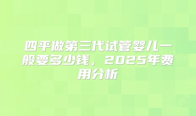 四平做第三代试管婴儿一般要多少钱，2025年费用分析