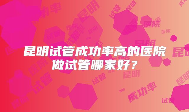 昆明试管成功率高的医院做试管哪家好？