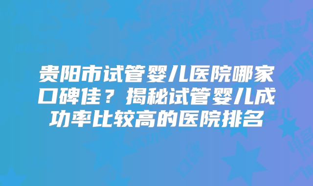 贵阳市试管婴儿医院哪家口碑佳？揭秘试管婴儿成功率比较高的医院排名