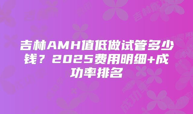吉林AMH值低做试管多少钱？2025费用明细+成功率排名